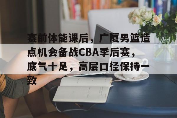 赛前体能课后，广厦男篮造点机会备战CBA季后赛，底气十足，高层口径保持一致